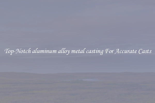 Top-Notch aluminum alloy metal casting For Accurate Casts