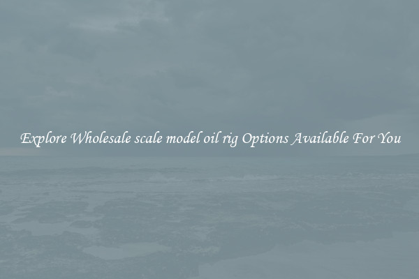 Explore Wholesale scale model oil rig Options Available For You